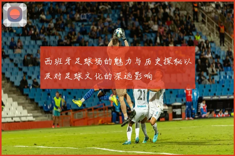 西班牙足球场的魅力与历史探秘以及对足球文化的深远影响