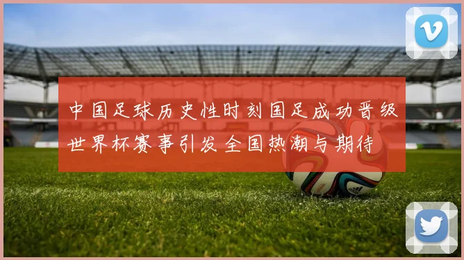 中国足球历史性时刻国足成功晋级世界杯赛事引发全国热潮与期待