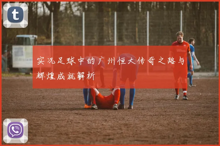 实况足球中的广州恒大传奇之路与辉煌成就解析