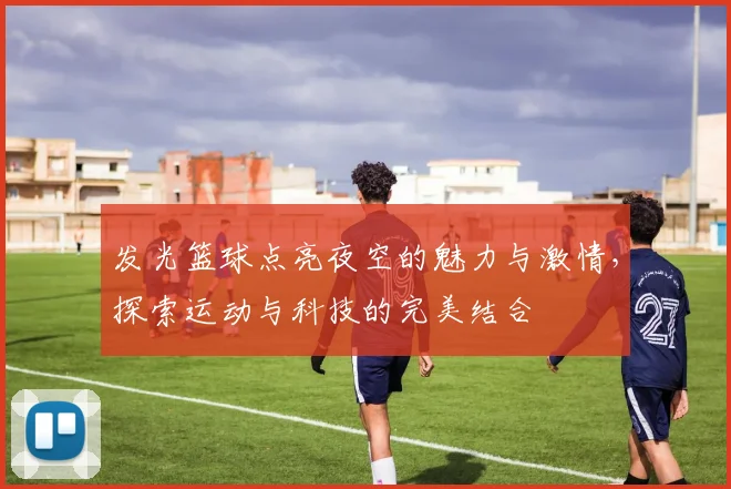 发光篮球点亮夜空的魅力与激情，探索运动与科技的完美结合