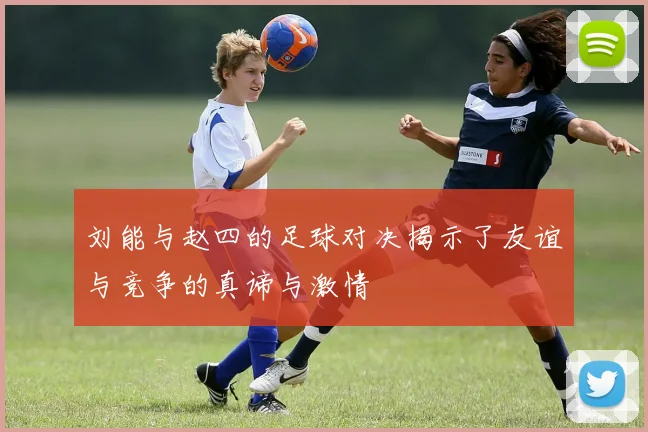 刘能与赵四的足球对决揭示了友谊与竞争的真谛与激情
