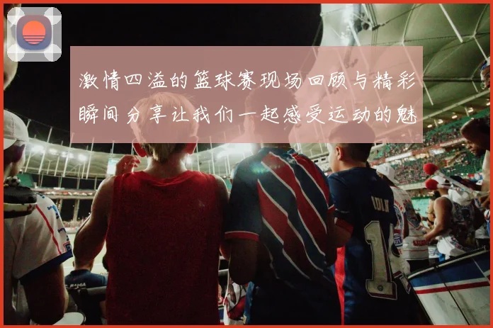 激情四溢的篮球赛现场回顾与精彩瞬间分享让我们一起感受运动的魅力与团队的力量