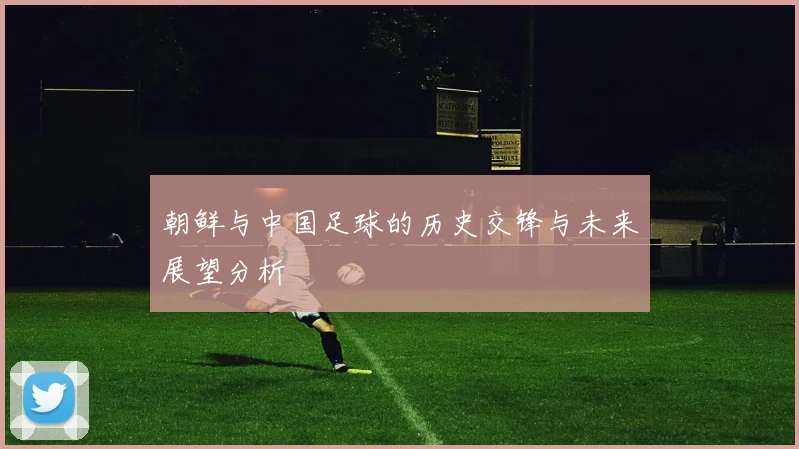 朝鲜与中国足球的历史交锋与未来展望分析