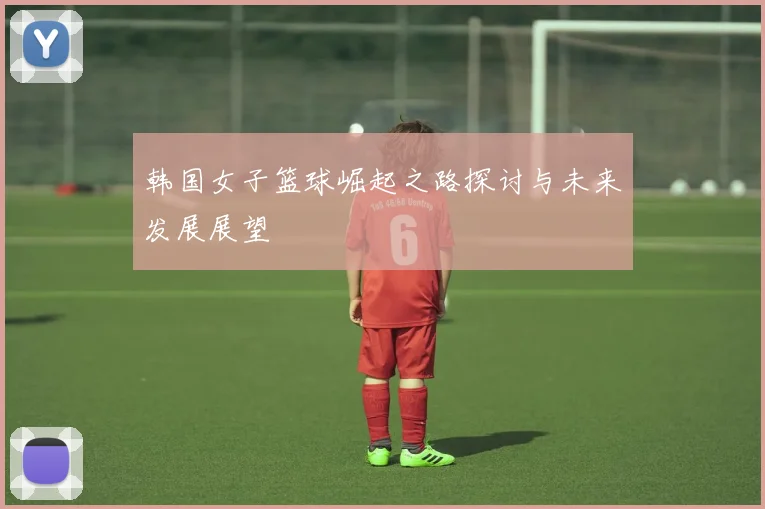 韩国女子篮球崛起之路探讨与未来发展展望